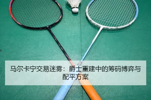 马尔卡宁交易迷雾：爵士重建中的筹码博弈与配平方案