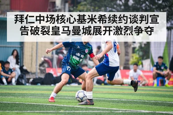 拜仁中场核心基米希续约谈判宣告破裂皇马曼城展开激烈争夺